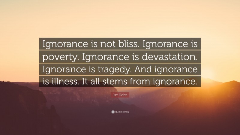 Jim Rohn Quote: “Ignorance is not bliss. Ignorance is poverty. Ignorance is devastation. Ignorance is tragedy. And ignorance is illness. It all stems from ignorance.”