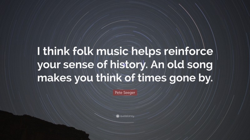 Pete Seeger Quote: “I think folk music helps reinforce your sense of history. An old song makes you think of times gone by.”