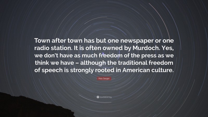 Pete Seeger Quote: “Town after town has but one newspaper or one radio station. It is often owned by Murdoch. Yes, we don’t have as much freedom of the press as we think we have – although the traditional freedom of speech is strongly rooted in American culture.”