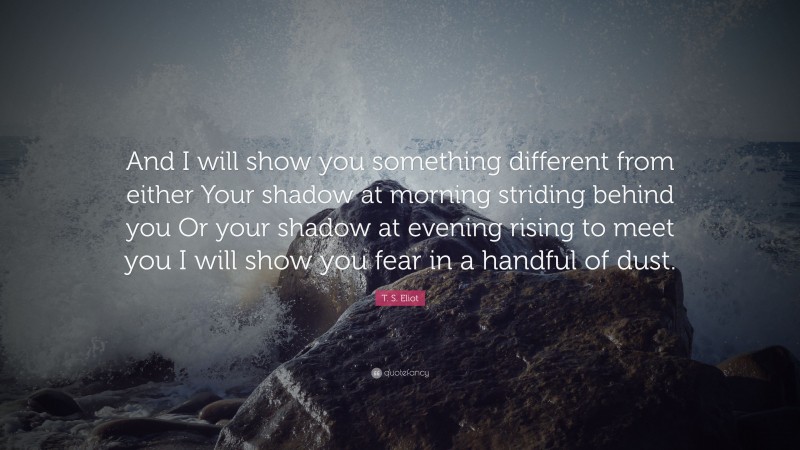 T. S. Eliot Quote: “And I will show you something different from either Your shadow at morning striding behind you Or your shadow at evening rising to meet you I will show you fear in a handful of dust.”