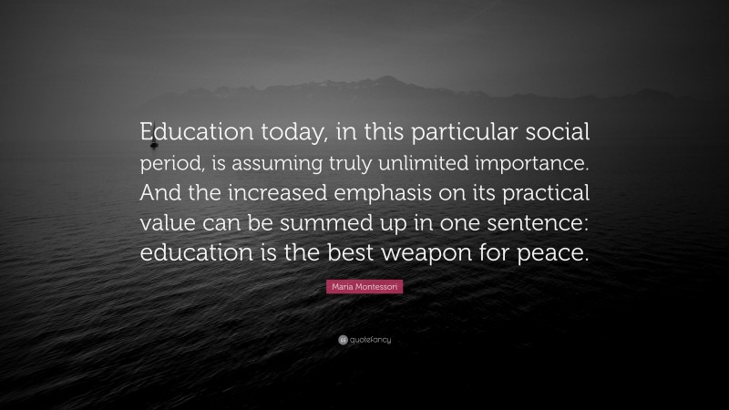 Maria Montessori Quote: “Education today, in this particular social period, is assuming truly unlimited importance. And the increased emphasis on its practical value can be summed up in one sentence: education is the best weapon for peace.”