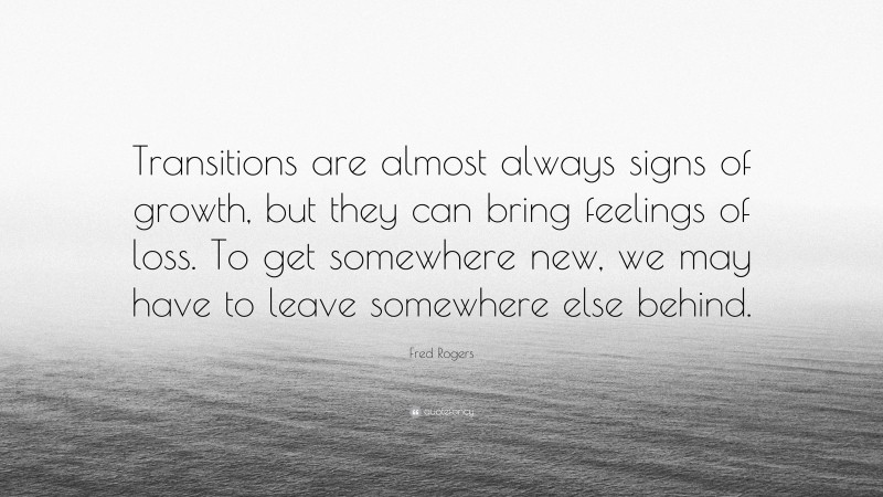 Fred Rogers Quote: “Transitions are almost always signs of growth, but they can bring feelings of loss. To get somewhere new, we may have to leave somewhere else behind.”