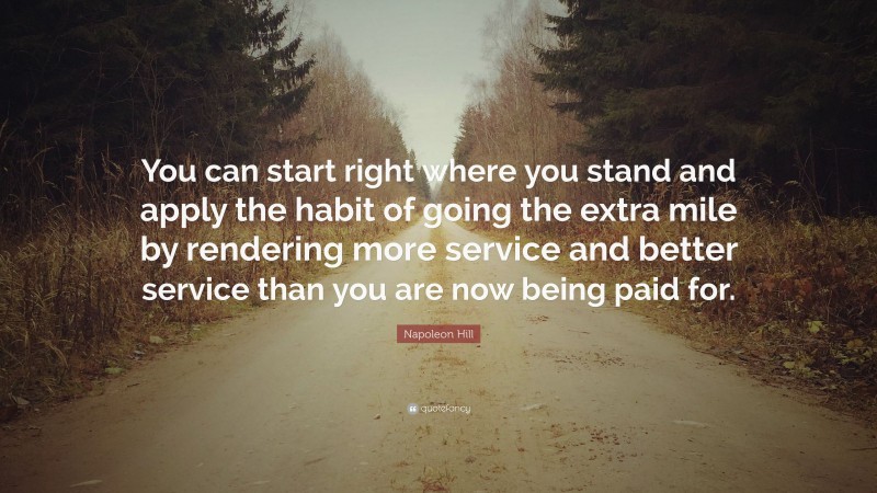 Napoleon Hill Quote: “You can start right where you stand and apply the habit of going the extra mile by rendering more service and better service than you are now being paid for.”