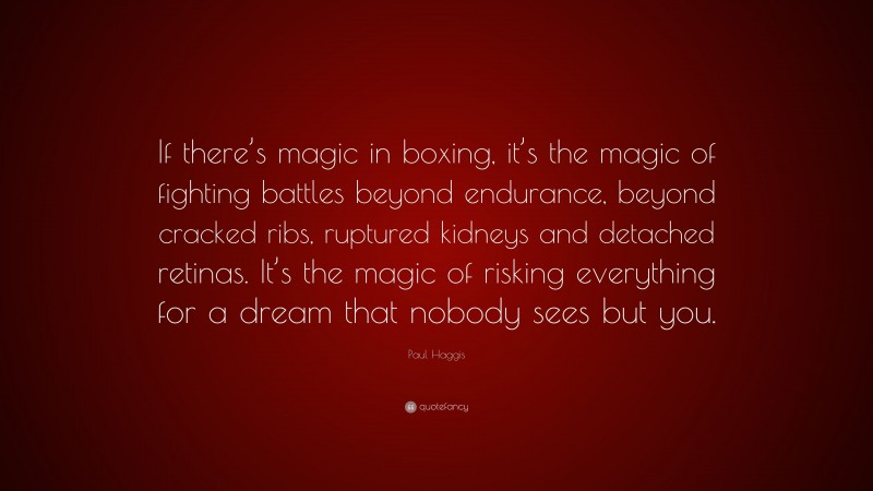 Paul Haggis Quote: “If there’s magic in boxing, it’s the magic of fighting battles beyond endurance, beyond cracked ribs, ruptured kidneys and detached retinas. It’s the magic of risking everything for a dream that nobody sees but you.”