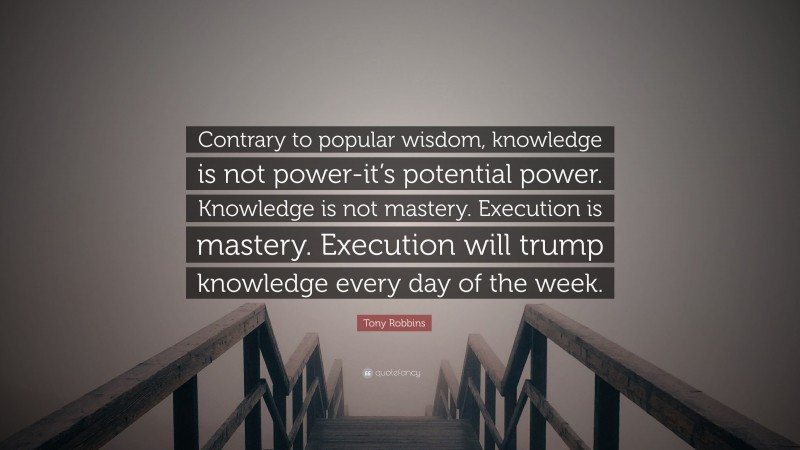 Tony Robbins Quote: “Contrary to popular wisdom, knowledge is not power-it’s potential power. Knowledge is not mastery. Execution is mastery. Execution will trump knowledge every day of the week.”