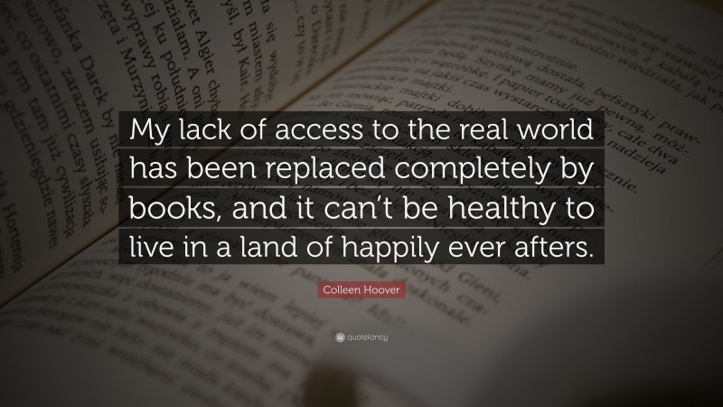 Colleen Hoover Quote: “My lack of access to the real world has been replaced completely by books, and it can’t be healthy to live in a land of happily ever afters.”