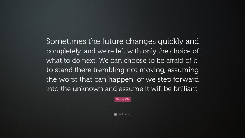 Sandra Oh Quote: “Sometimes the future changes quickly and completely, and we’re left with only the choice of what to do next. We can choose to be afraid of it, to stand there trembling not moving, assuming the worst that can happen, or we step forward into the unknown and assume it will be brilliant.”