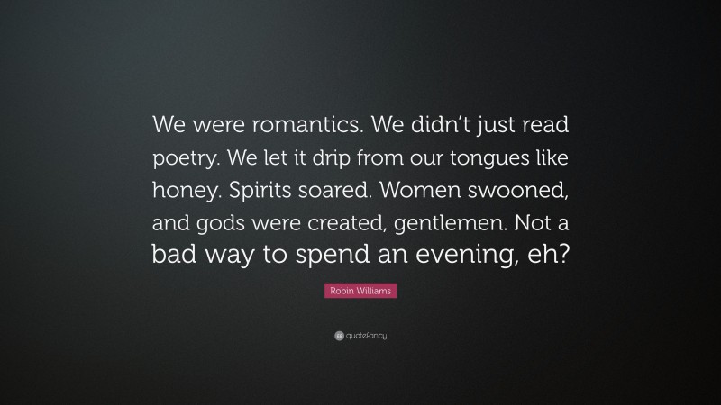 Robin Williams Quote: “We were romantics. We didn’t just read poetry. We let it drip from our tongues like honey. Spirits soared. Women swooned, and gods were created, gentlemen. Not a bad way to spend an evening, eh?”