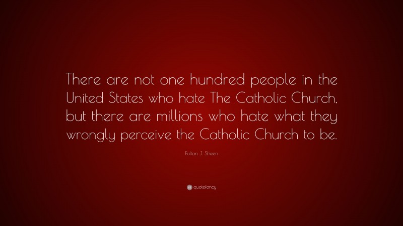 Fulton J. Sheen Quote: “There are not one hundred people in the United States who hate The Catholic Church, but there are millions who hate what they wrongly perceive the Catholic Church to be.”