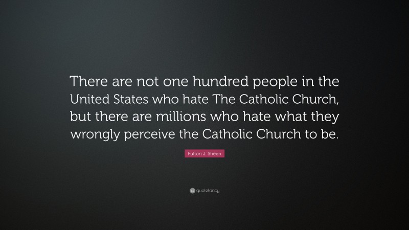 Fulton J. Sheen Quote: “There are not one hundred people in the United States who hate The Catholic Church, but there are millions who hate what they wrongly perceive the Catholic Church to be.”