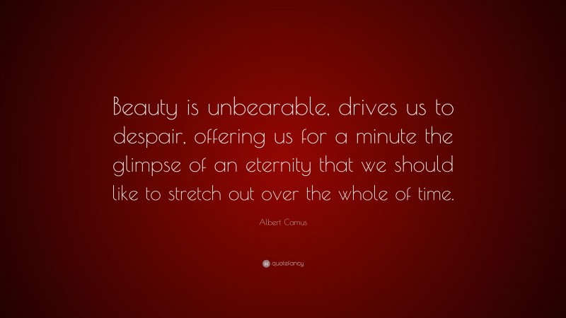 Albert Camus Quote: “Beauty is unbearable, drives us to despair, offering us for a minute the glimpse of an eternity that we should like to stretch out over the whole of time.”