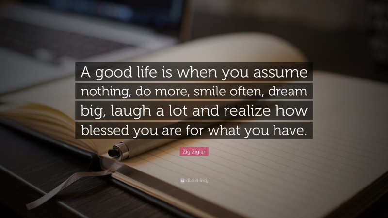 Zig Ziglar Quote: “A good life is when you assume nothing, do more, smile often, dream big, laugh a lot and realize how blessed you are for what you have.”