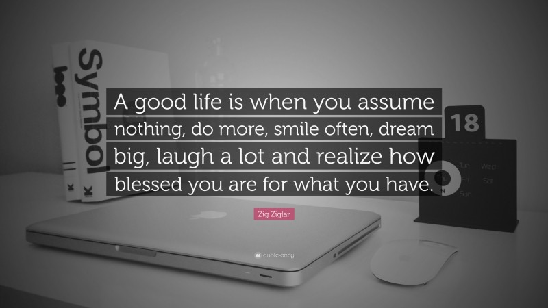 Zig Ziglar Quote: “A good life is when you assume nothing, do more, smile often, dream big, laugh a lot and realize how blessed you are for what you have.”