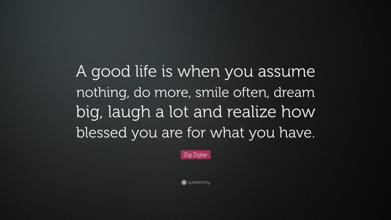 Zig Ziglar Quote: “A good life is when you assume nothing, do more, smile often, dream big, laugh a lot and realize how blessed you are for what you have.”