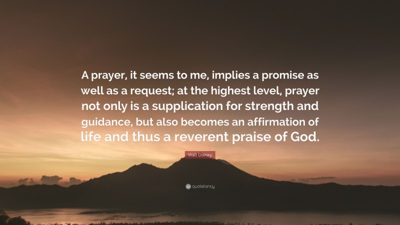 Walt Disney Quote: “A prayer, it seems to me, implies a promise as well as a request; at the highest level, prayer not only is a supplication for strength and guidance, but also becomes an affirmation of life and thus a reverent praise of God.”