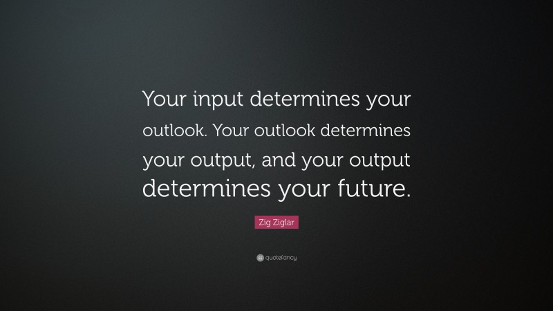 Zig Ziglar Quote: “Your input determines your outlook. Your outlook determines your output, and your output determines your future.”