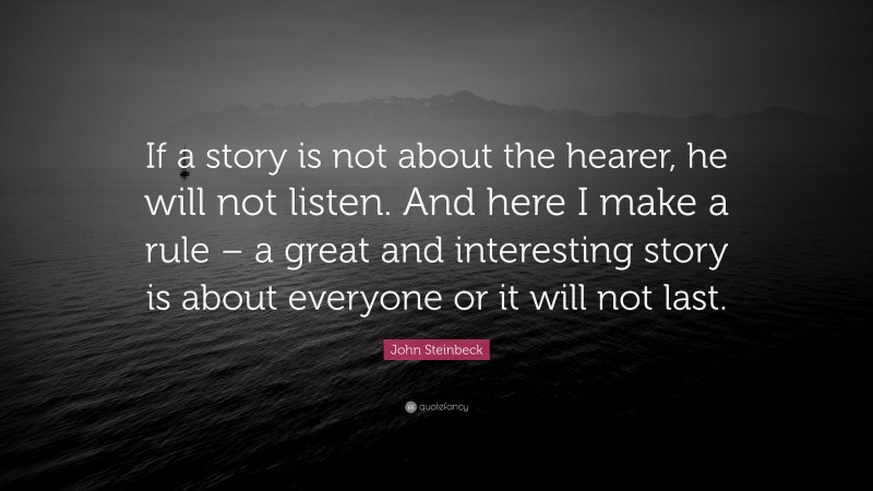 John Steinbeck Quote: “If a story is not about the hearer, he will not listen. And here I make a rule – a great and interesting story is about everyone or it will not last.”
