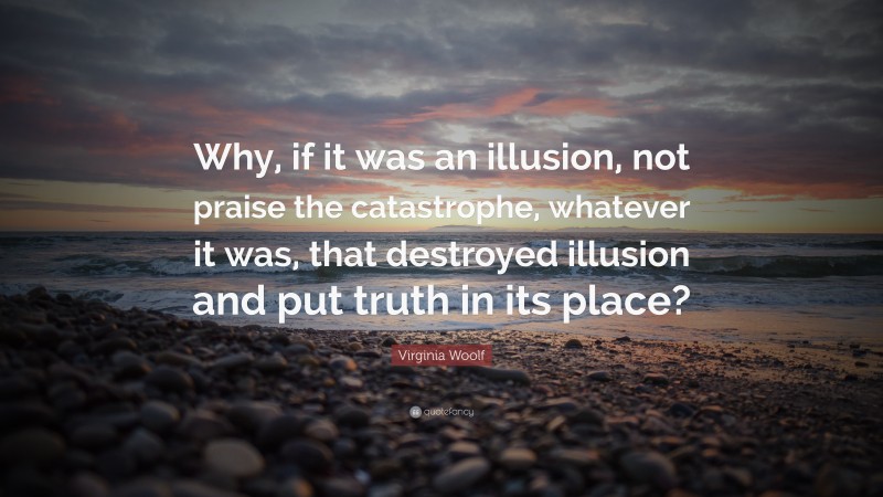 Virginia Woolf Quote: “Why, if it was an illusion, not praise the catastrophe, whatever it was, that destroyed illusion and put truth in its place?”