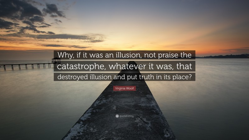 Virginia Woolf Quote: “Why, if it was an illusion, not praise the catastrophe, whatever it was, that destroyed illusion and put truth in its place?”