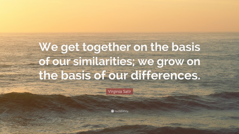 Virginia Satir Quote: “We get together on the basis of our similarities; we grow on the basis of our differences.”