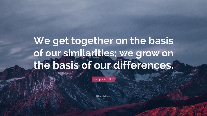 Virginia Satir Quote: “We get together on the basis of our similarities; we grow on the basis of our differences.”