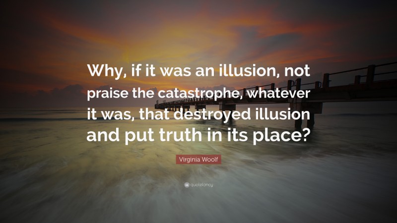 Virginia Woolf Quote: “Why, if it was an illusion, not praise the catastrophe, whatever it was, that destroyed illusion and put truth in its place?”