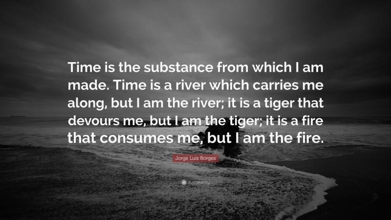 Jorge Luis Borges Quote: “Time is the substance from which I am made. Time is a river which carries me along, but I am the river; it is a tiger that devours me, but I am the tiger; it is a fire that consumes me, but I am the fire.”