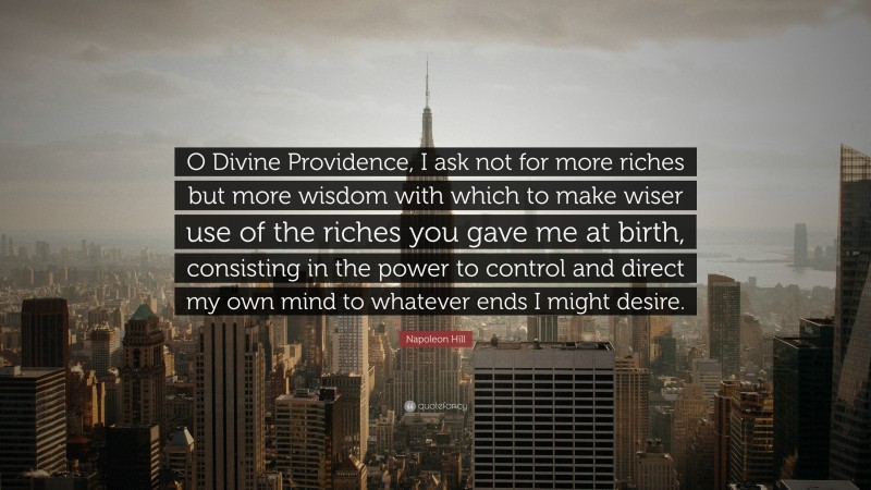 Napoleon Hill Quote: “O Divine Providence, I ask not for more riches but more wisdom with which to make wiser use of the riches you gave me at birth, consisting in the power to control and direct my own mind to whatever ends I might desire.”