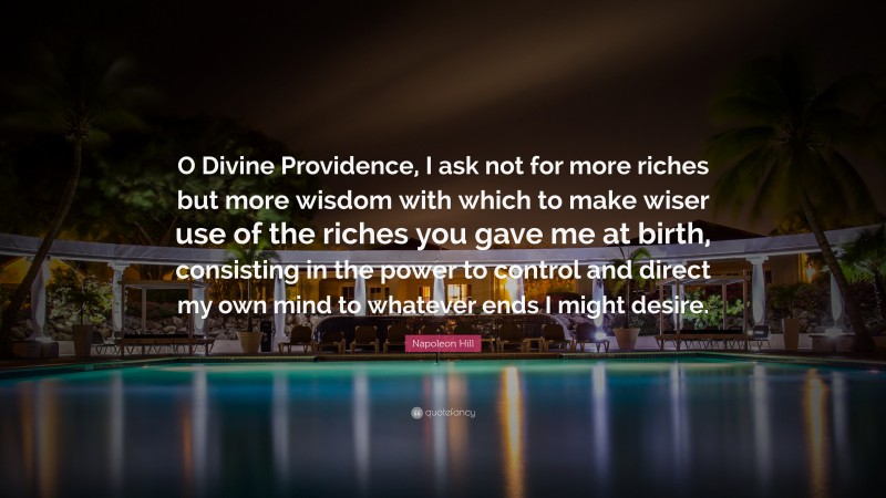 Napoleon Hill Quote: “O Divine Providence, I ask not for more riches but more wisdom with which to make wiser use of the riches you gave me at birth, consisting in the power to control and direct my own mind to whatever ends I might desire.”