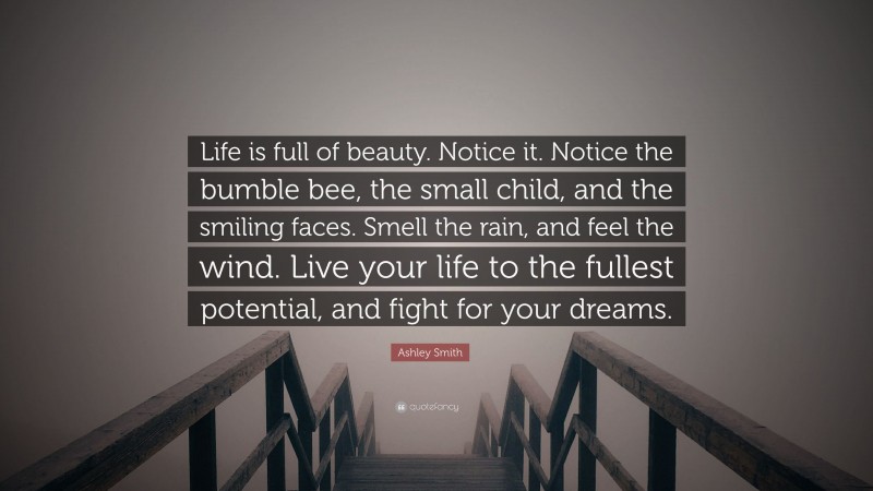 Ashley Smith Quote: “Life is full of beauty. Notice it. Notice the bumble bee, the small child, and the smiling faces. Smell the rain, and feel the wind. Live your life to the fullest potential, and fight for your dreams.”