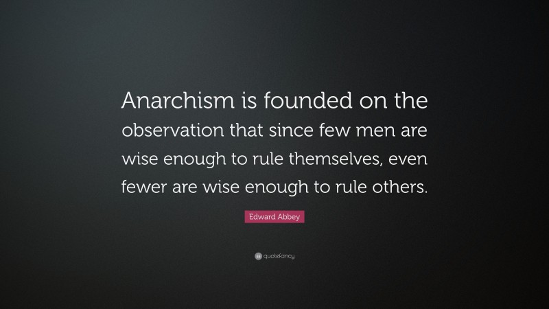 Edward Abbey Quote: “Anarchism is founded on the observation that since few men are wise enough to rule themselves, even fewer are wise enough to rule others.”