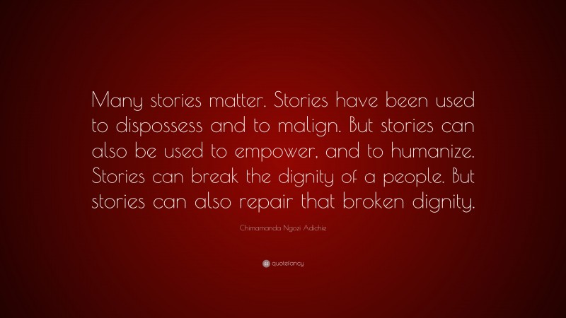Chimamanda Ngozi Adichie Quote: “Many stories matter. Stories have been used to dispossess and to malign. But stories can also be used to empower, and to humanize. Stories can break the dignity of a people. But stories can also repair that broken dignity.”