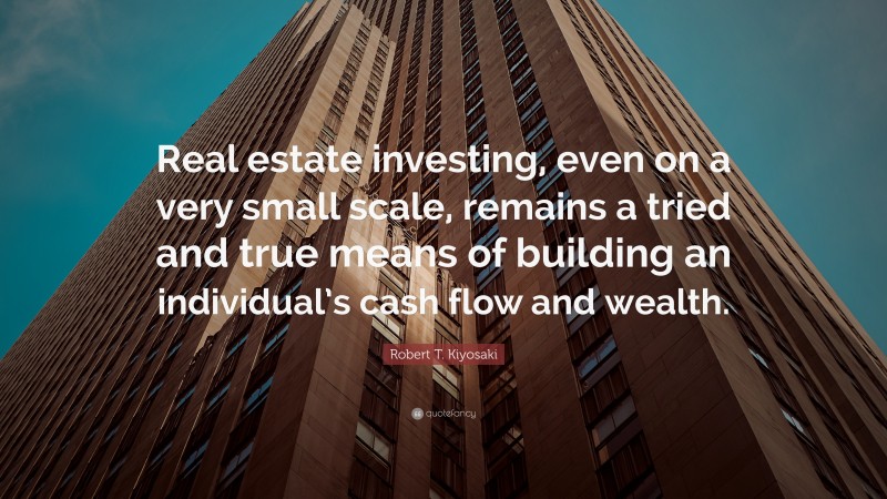 Robert T. Kiyosaki Quote: “Real estate investing, even on a very small scale, remains a tried and true means of building an individual’s cash flow and wealth.”