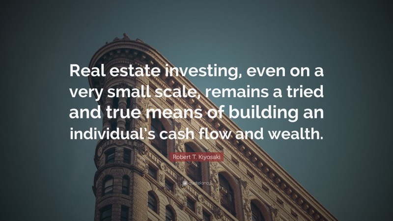 Robert T. Kiyosaki Quote: “Real estate investing, even on a very small scale, remains a tried and true means of building an individual’s cash flow and wealth.”