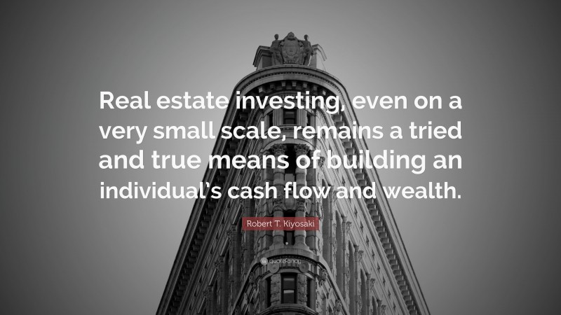 Robert T. Kiyosaki Quote: “Real estate investing, even on a very small scale, remains a tried and true means of building an individual’s cash flow and wealth.”