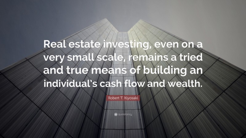 Robert T. Kiyosaki Quote: “Real estate investing, even on a very small scale, remains a tried and true means of building an individual’s cash flow and wealth.”