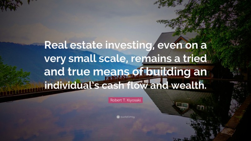 Robert T. Kiyosaki Quote: “Real estate investing, even on a very small scale, remains a tried and true means of building an individual’s cash flow and wealth.”
