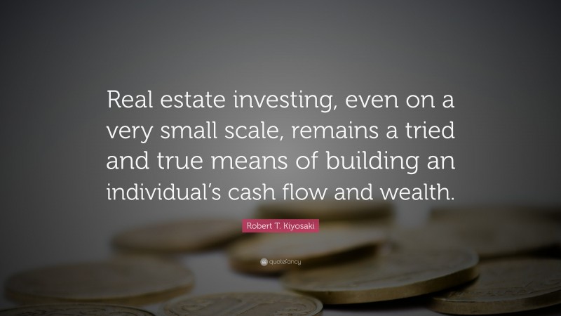 Robert T. Kiyosaki Quote: “Real estate investing, even on a very small scale, remains a tried and true means of building an individual’s cash flow and wealth.”