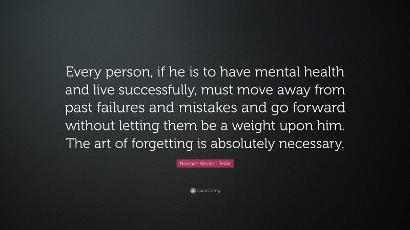 Norman Vincent Peale Quote: “Every person, if he is to have mental health and live successfully, must move away from past failures and mistakes and go forward without letting them be a weight upon him. The art of forgetting is absolutely necessary.”