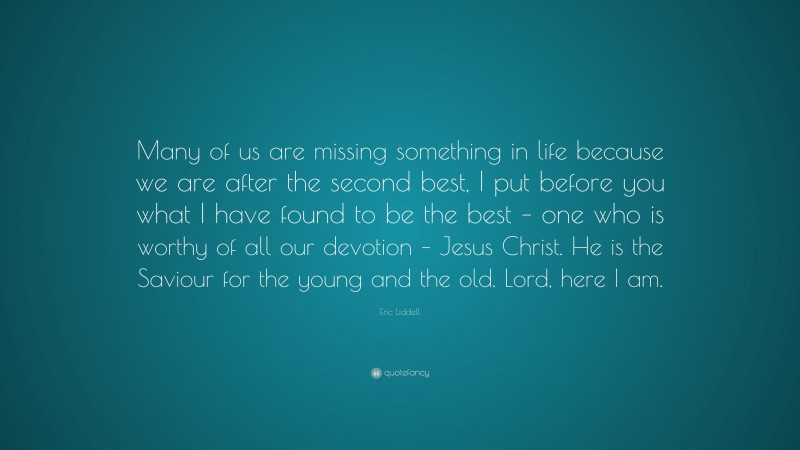Eric Liddell Quote: “Many of us are missing something in life because we are after the second best, I put before you what I have found to be the best – one who is worthy of all our devotion – Jesus Christ. He is the Saviour for the young and the old. Lord, here I am.”