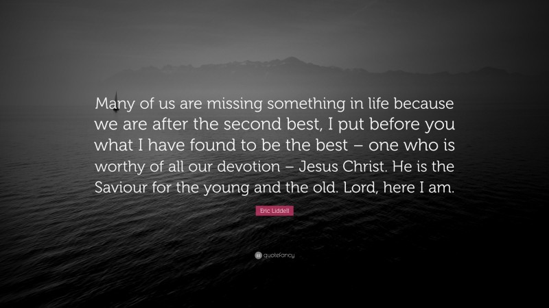 Eric Liddell Quote: “Many of us are missing something in life because we are after the second best, I put before you what I have found to be the best – one who is worthy of all our devotion – Jesus Christ. He is the Saviour for the young and the old. Lord, here I am.”