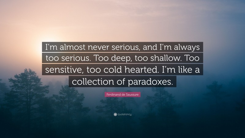 Ferdinand de Saussure Quote: “I’m almost never serious, and I’m always too serious. Too deep, too shallow. Too sensitive, too cold hearted. I’m like a collection of paradoxes.”