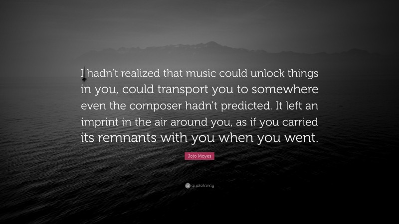 Jojo Moyes Quote: “I hadn’t realized that music could unlock things in you, could transport you to somewhere even the composer hadn’t predicted. It left an imprint in the air around you, as if you carried its remnants with you when you went.”