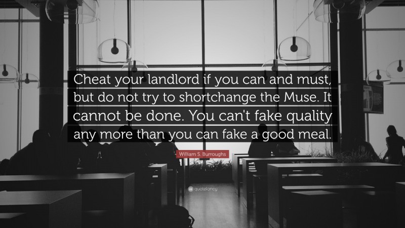 William S. Burroughs Quote: “Cheat your landlord if you can and must, but do not try to shortchange the Muse. It cannot be done. You can't fake quality any more than you can fake a good meal.”