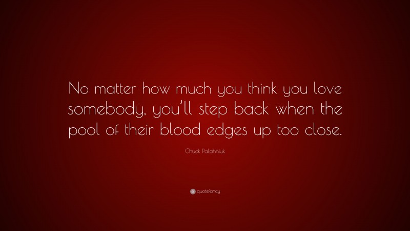 Chuck Palahniuk Quote: “No matter how much you think you love somebody, you’ll step back when the pool of their blood edges up too close.”