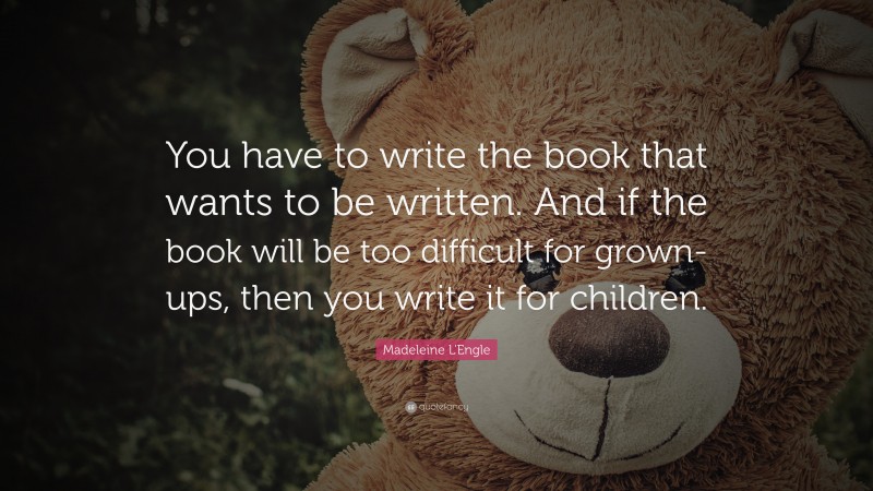 Madeleine L'Engle Quote: “You have to write the book that wants to be written. And if the book will be too difficult for grown-ups, then you write it for children.”