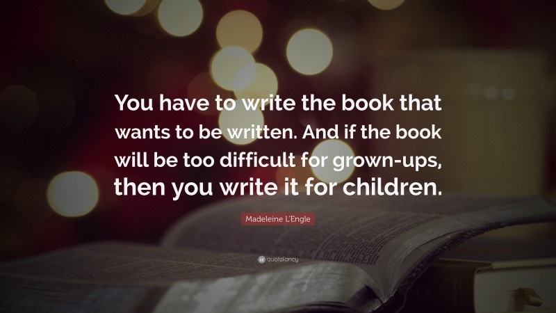 Madeleine L'Engle Quote: “You have to write the book that wants to be written. And if the book will be too difficult for grown-ups, then you write it for children.”