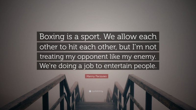 Manny Pacquiao Quote: “Boxing is a sport. We allow each other to hit each other, but I’m not treating my opponent like my enemy. We’re doing a job to entertain people.”