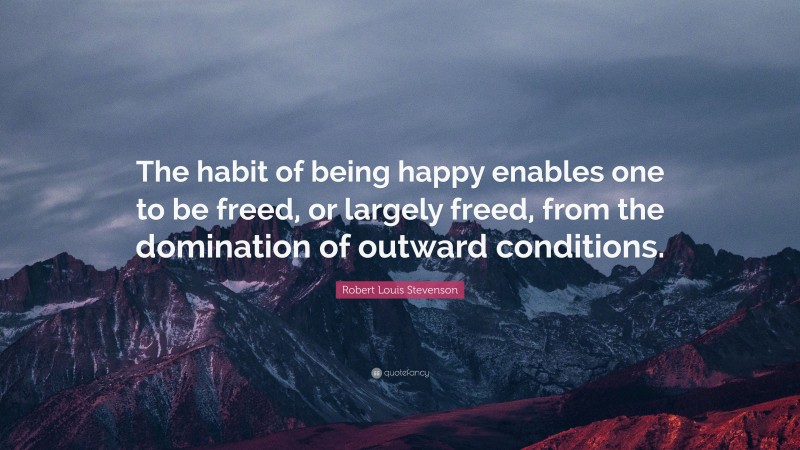 Robert Louis Stevenson Quote: “The habit of being happy enables one to be freed, or largely freed, from the domination of outward conditions.”