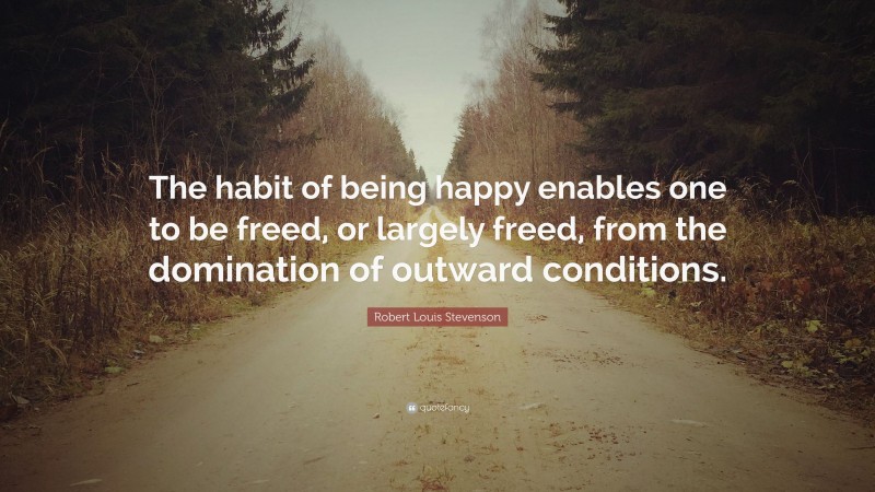 Robert Louis Stevenson Quote: “The habit of being happy enables one to be freed, or largely freed, from the domination of outward conditions.”